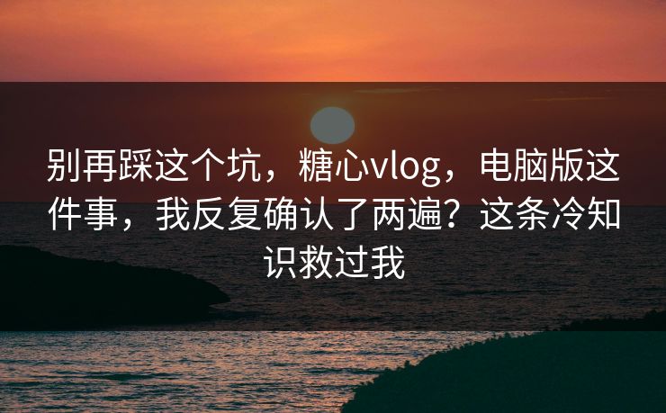 别再踩这个坑，糖心vlog，电脑版这件事，我反复确认了两遍？这条冷知识救过我