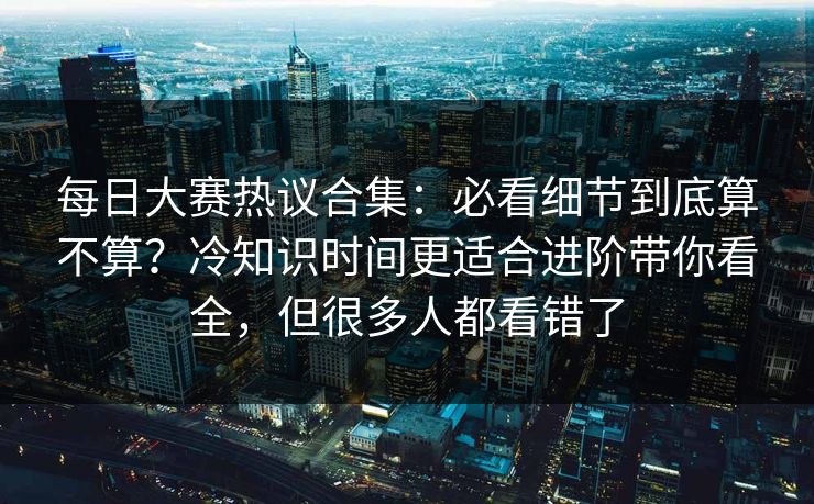每日大赛热议合集：必看细节到底算不算？冷知识时间更适合进阶带你看全，但很多人都看错了