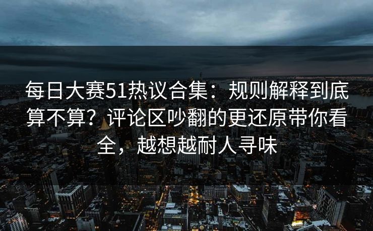 每日大赛51热议合集：规则解释到底算不算？评论区吵翻的更还原带你看全，越想越耐人寻味