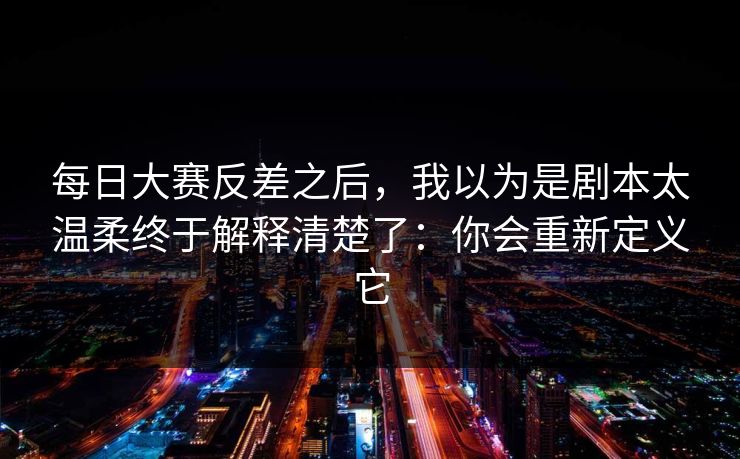 每日大赛反差之后，我以为是剧本太温柔终于解释清楚了：你会重新定义它