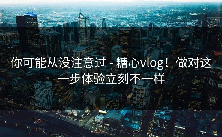 你可能从没注意过 - 糖心vlog！做对这一步体验立刻不一样
