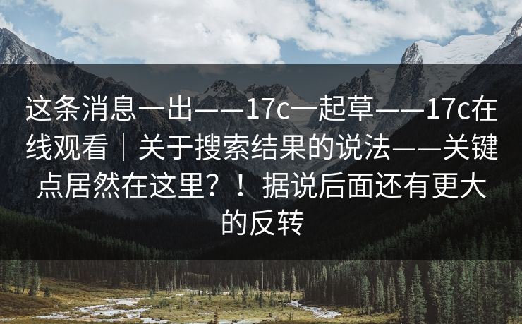 这条消息一出——17c一起草——17c在线观看｜关于搜索结果的说法——关键点居然在这里？！据说后面还有更大的反转