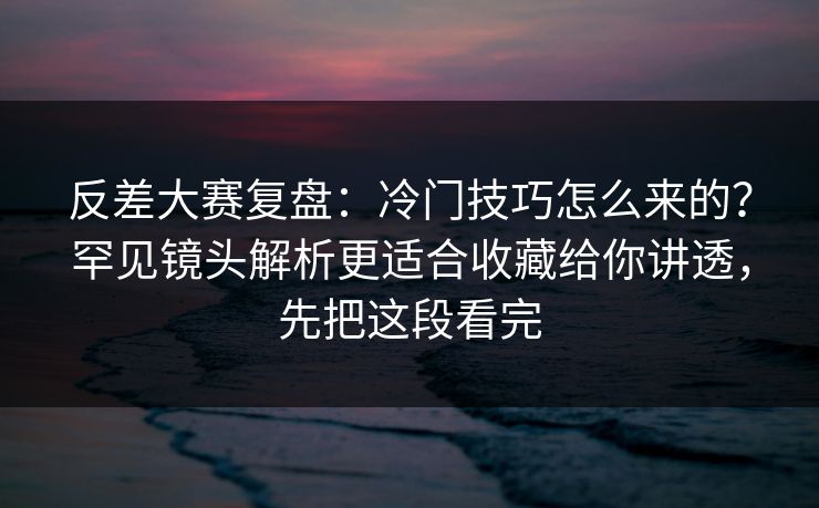 反差大赛复盘：冷门技巧怎么来的？罕见镜头解析更适合收藏给你讲透，先把这段看完
