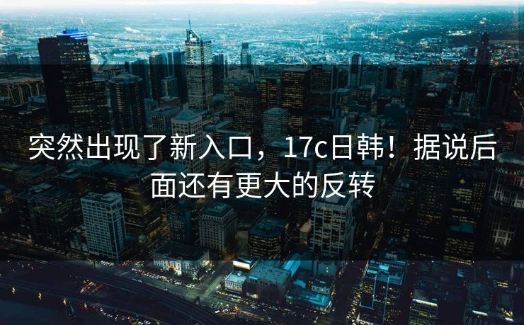 突然出现了新入口，17c日韩！据说后面还有更大的反转