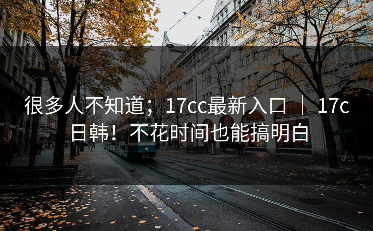 很多人不知道；17cc最新入口 ｜ 17c日韩！不花时间也能搞明白